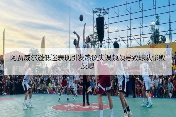 阿贾威尔逊低迷表现引发热议失误频频导致球队惨败反思
