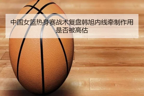 中国女篮热身赛战术复盘韩旭内线牵制作用是否被高估